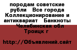 породам советские рубли - Все города Коллекционирование и антиквариат » Банкноты   . Челябинская обл.,Троицк г.